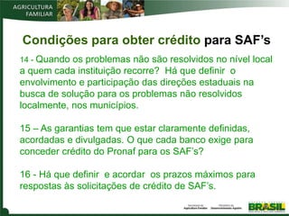 Condições para obter crédito para SAF’s
14 - Quando os problemas não são resolvidos no nível local
a quem cada instituição recorre? Há que definir o
envolvimento e participação das direções estaduais na
busca de solução para os problemas não resolvidos
localmente, nos municípios.

15 – As garantias tem que estar claramente definidas,
acordadas e divulgadas. O que cada banco exige para
conceder crédito do Pronaf para os SAF’s?

16 - Há que definir e acordar os prazos máximos para
respostas às solicitações de crédito de SAF’s.
 