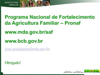 Programa Nacional de Fortalecimento
da Agricultura Familiar – Pronaf
www.mda.gov.br/saf
www.bcb.gov.br
joao.guadagnin@mda.gov.br


Obrigado!
 