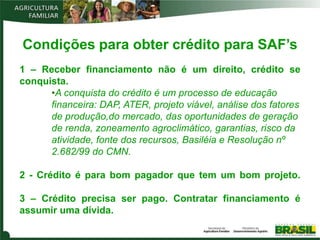 Condições para obter crédito para SAF’s
1 – Receber financiamento não é um direito, crédito se
conquista.
      •A conquista do crédito é um processo de educação
      financeira: DAP, ATER, projeto viável, análise dos fatores
      de produção,do mercado, das oportunidades de geração
      de renda, zoneamento agroclimático, garantias, risco da
      atividade, fonte dos recursos, Basiléia e Resolução nº
      2.682/99 do CMN.

2 - Crédito é para bom pagador que tem um bom projeto.

3 – Crédito precisa ser pago. Contratar financiamento é
assumir uma dívida.
 