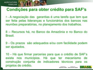 Condições para obter crédito para SAF’s
7–A  negociação das garantias é uma tarefa que tem que
ser feita pelas lideranças e funcionários dos bancos nas
reuniões preparatórias, no planejamento dos trabalhos.

8 – Recursos há, no Banco da Amazônia e no Banco do
Brasil.

9 - Os prazos são adequados e/ou com facilidade podem
ser ajustados.

10 - Há que firmar parcerias para que o crédito de SAF’s
exista nos municípios. Há que ter mecanismo de
construção conjunta de indicadores técnicos para os
projetos de crédito.
 