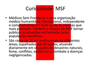 Curiosidade- MSF
• Médicos Sem Fronteiras é uma organização
  médico-humanitária internacional, independente
  e comprometida em levar ajuda às pessoas que
  mais precisam. Também é missão de MSF tornar
  públicas as situações enfrentadas pelas
  populações atendidas.
• São cerca de 22 mil profissionais de diferentes
  áreas, espalhados por 65 países, atuando
  diariamente em situações de desastres naturais,
  fome, conflitos, epidemias e combate a doenças
  negligenciadas.
 