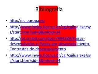Bibliografia
• http://ec.europa.eu
• http://www.invivo.fiocruz.br/cgi/cgilua.exe/sy
  s/start.htm?sid=8&infoid=34
• http://pt.scribd.com/doc/7994289/Paises-
  desenvolvidos-e-Paises-em-desenvolvimento-
  Contrastes-de-desenvolvimento
• http://www.invivo.fiocruz.br/cgi/cgilua.exe/sy
  s/start.htm?sid=8&infoid=34
 