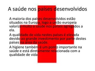 A saúde nos países desenvolvidos
A maioria dos países desenvolvidos estão
situados na Europa, logo a união europeia
valoriza muito a saúde nos países agregados a
ela.
A qualidade de vida nestes países é elevada
devido ao grande investimento por parte destes
países na área da saúde.
A higiene também é um ponto importante na
saúde e está diretamente relacionada com a
qualidade de vida.
 