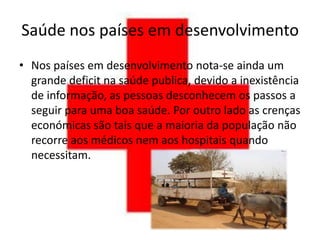 Saúde nos países em desenvolvimento
• Nos países em desenvolvimento nota-se ainda um
  grande deficit na saúde publica, devido a inexistência
  de informação, as pessoas desconhecem os passos a
  seguir para uma boa saúde. Por outro lado as crenças
  económicas são tais que a maioria da população não
  recorre aos médicos nem aos hospitais quando
  necessitam.
 