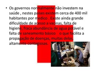 • Os governos normalmente não investem na
  saúde , nestes países existem cerca de 400 mil
  habitantes por medico . Existe ainda grande
  dificuldade de acesso a vacinas, falta de
  higiene, fraca abundância de agua potável e
  falta de saneamento básico o que facilita a
  propagação de doenças, muitas delas,
  altamente contagiosas.
 