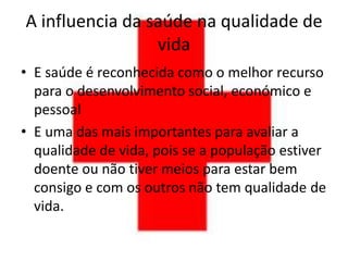 A influencia da saúde na qualidade de
                 vida
• E saúde é reconhecida como o melhor recurso
  para o desenvolvimento social, económico e
  pessoal
• E uma das mais importantes para avaliar a
  qualidade de vida, pois se a população estiver
  doente ou não tiver meios para estar bem
  consigo e com os outros não tem qualidade de
  vida.
 