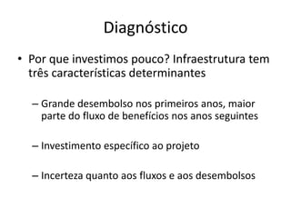 Diagnóstico 
•Por que investimos pouco? Infraestrutura tem três características determinantes 
–Grande desembolso nos primeiros anos, maior parte do fluxo de benefícios nos anos seguintes 
–Investimento específico ao projeto 
–Incerteza quanto aos fluxos e aos desembolsos  