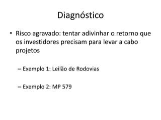 Diagnóstico 
•Risco agravado: tentar adivinhar o retorno que os investidores precisam para levar a cabo projetos 
–Exemplo 1: Leilão de Rodovias 
–Exemplo 2: MP 579  