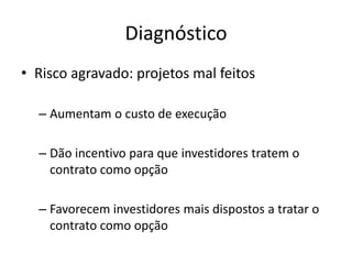 Diagnóstico 
•Risco agravado: projetos mal feitos 
–Aumentam o custo de execução 
–Dão incentivo para que investidores tratem o contrato como opção 
–Favorecem investidores mais dispostos a tratar o contrato como opção  