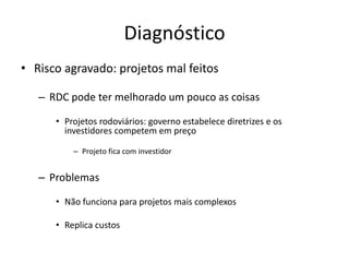 Diagnóstico 
•Risco agravado: projetos mal feitos 
–RDC pode ter melhorado um pouco as coisas 
•Projetos rodoviários: governo estabelece diretrizes e os investidores competem em preço 
–Projeto fica com investidor 
–Problemas 
•Não funciona para projetos mais complexos 
•Replica custos  
