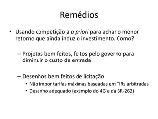 Remédios 
•Usando competição a a priori para achar o menor retorno que ainda induz o investimento. Como? 
–Projetos bem feitos, feitos pelo governo para diminuir o custo de entrada 
–Desenhos bem feitos de licitação 
•Não impor tarifas máximas baseadas em TIRs arbitradas 
•Desenho adequado (exemplo do 4G e da BR-262)  
