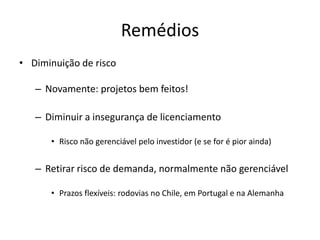 Remédios 
•Diminuição de risco 
–Novamente: projetos bem feitos! 
–Diminuir a insegurança de licenciamento 
•Risco não gerenciável pelo investidor (e se for é pior ainda) 
–Retirar risco de demanda, normalmente não gerenciável 
•Prazos flexíveis: rodovias no Chile, em Portugal e na Alemanha  