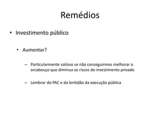 Remédios 
•Investimento público 
•Aumentar? 
–Particularmente valioso se não conseguirmos melhorar o arcabouço que diminua os riscos do investimento privado 
–Lembrar do PAC e da lentidão da execução pública  