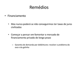 Remédios 
•Financiamento 
•Mas nunca poderá se não conseguirmos ter taxas de juros civilizadas 
•Começar a pensar em fomentar o mercado de financiamento privado de longo prazo 
–Garantia de demanda por debêntures: resolver o problema do ovo e da galinha 