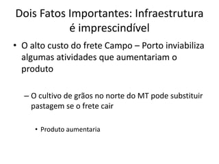 Dois Fatos Importantes: Infraestrutura é imprescindível 
•O alto custo do frete Campo – Porto inviabiliza algumas atividades que aumentariam o produto 
–O cultivo de grãos no norte do MT pode substituir pastagem se o frete cair 
•Produto aumentaria  