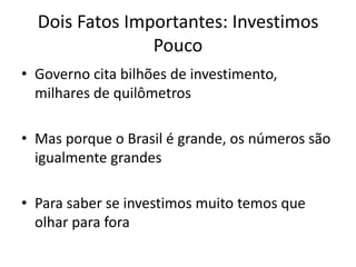 Dois Fatos Importantes: Investimos Pouco 
•Governo cita bilhões de investimento, milhares de quilômetros 
•Mas porque o Brasil é grande, os números são igualmente grandes 
•Para saber se investimos muito temos que olhar para fora  