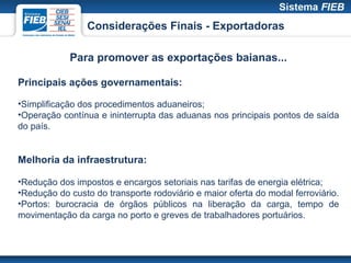 Considerações Finais - Exportadoras

            Para promover as exportações baianas...

Principais ações governamentais:

•Simplificação dos procedimentos aduaneiros;
•Operação contínua e ininterrupta das aduanas nos principais pontos de saída
do país.


Melhoria da infraestrutura:

•Redução dos impostos e encargos setoriais nas tarifas de energia elétrica;
•Redução do custo do transporte rodoviário e maior oferta do modal ferroviário.
•Portos: burocracia de órgãos públicos na liberação da carga, tempo de
movimentação da carga no porto e greves de trabalhadores portuários.
 