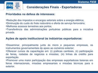 Considerações Finais - Exportadoras

Prioridades na defesa de interesses:

•Redução dos impostos e encargos setoriais sobre a energia elétrica;
•Diminuição do custo do frete rodoviário e oferta de serviço ferroviário;
•Melhores acessos terrestres aos portos;
•Transferência das administrações portuárias públicas para a iniciativa
privada.

Ações de apoio institucional às indústrias exportadoras:

•Disseminar, principalmente junto às micro e pequenas empresas, os
instrumentos governamentais de apoio ao comércio exterior;
                               ̧                                            ̧
•Oferecer cursos de capacitacão em: (i) práticas cambiais, (ii) participacão
de feiras, rodadas de negócios e missões; (iii) linhas de crédito para
          ̧
exportacão.
                                 ̧
•Promover uma maior participacão das empresas exportadoras baianas em
feiras internacionais, missões empresariais e missões técnicas para o
exterior.
 