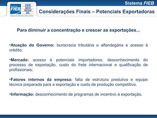 Considerações Finais – Potenciais Exportadoras


   Para diminuir a concentração e crescer as exportações...


•Atuação do Governo: burocracia tributária e alfandegária e acesso à
crédito;

•Mercado: acesso à potenciais importadores, desconhecimento do
processo de exportação, custo do frete internacional e qualificação de
profissionais;

•Fatores internos da empresa: falta de estrutura produtiva e equipe
técnica preparada para a exportação e custo de produção competitivo.

•Informação: desconhecimento de programas de incentivo à exportação.
 