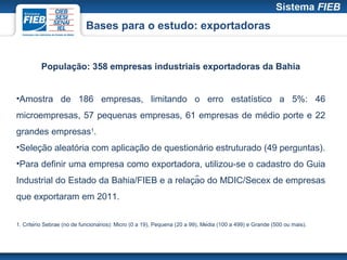 Bases para o estudo: exportadoras


          População: 358 empresas industriais exportadoras da Bahia


•Amostra de 186 empresas, limitando o erro estatístico a 5%: 46
microempresas, 57 pequenas empresas, 61 empresas de médio porte e 22
grandes empresas1.
•Seleção aleatória com aplicação de questionário estruturado (49 perguntas).
•Para definir uma empresa como exportadora, utilizou-se o cadastro do Guia
                                            ̧
Industrial do Estado da Bahia/FIEB e a relacão do MDIC/Secex de empresas
que exportaram em 2011.

1. Critério Sebrae (no de funcionários): Micro (0 a 19), Pequena (20 a 99), Média (100 a 499) e Grande (500 ou mais).
 