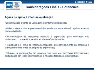 Considerações Finais - Potenciais


Ações de apoio à internacionalização

•Sensibilização quanto as vantagens da internacionalização;

•Melhoria de produtos e processos internos da empresa, visando aprimorar a sua
competitividade.

•Desmistificação de mercados: estimulo à exportação para mercados não
tradicionais, como África, América Latina e Oriente Médio.

•Realização de Plano de Internacionalização: autoconhecimento da empresa e
planejamento de todas as etapas de exportação;

•Estimular a participação em projetos com foco em mercados internacionais:
participação em feiras internacionais e missões técnicas e empresariais.
 