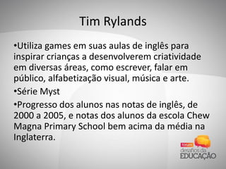 Tim Rylands
•Utiliza games em suas aulas de inglês para
inspirar crianças a desenvolverem criatividade
em diversas áreas, como escrever, falar em
público, alfabetização visual, música e arte.
•Série Myst
•Progresso dos alunos nas notas de inglês, de
2000 a 2005, e notas dos alunos da escola Chew
Magna Primary School bem acima da média na
Inglaterra.
 