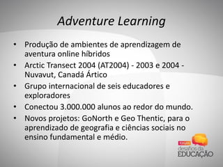 Adventure Learning
• Produção de ambientes de aprendizagem de
aventura online híbridos
• Arctic Transect 2004 (AT2004) - 2003 e 2004 -
Nuvavut, Canadá Ártico
• Grupo internacional de seis educadores e
exploradores
• Conectou 3.000.000 alunos ao redor do mundo.
• Novos projetos: GoNorth e Geo Thentic, para o
aprendizado de geografia e ciências sociais no
ensino fundamental e médio.
 