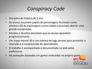Conspiracy Code
• Disciplina de história de 1 ano
• Os alunos assumem papéis de personagens ficcionais numa
aventura 3D de espionagem numa cidade e precisam abortar uma
grande conspiração.
• Missões e desafios permitem que os alunos aprendam
progressivamente.
• Um mapa mental 3D e um sistema de tags servem para aumentar a
retenção e a compreensão do aprendizado.
• O trabalho é acompanhado e documentado na web pelos
professores.
• Há avaliações baseadas em games embutidas no próprio game.
 