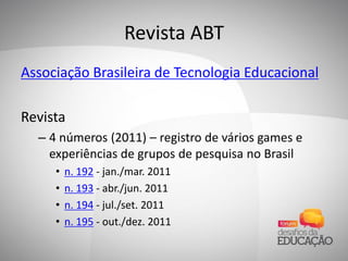 Revista ABT
Associação Brasileira de Tecnologia Educacional
Revista
– 4 números (2011) – registro de vários games e
experiências de grupos de pesquisa no Brasil
• n. 192 - jan./mar. 2011
• n. 193 - abr./jun. 2011
• n. 194 - jul./set. 2011
• n. 195 - out./dez. 2011
 