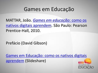 Games em Educação
MATTAR, João. Games em educação: como os
nativos digitais aprendem. São Paulo: Pearson
Prentice-Hall, 2010.
Prefácio (David Gibson)
Games em Educação: como os nativos digitais
aprendem (Slideshare)
 