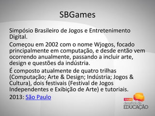 SBGames
Simpósio Brasileiro de Jogos e Entretenimento
Digital.
Começou em 2002 com o nome Wjogos, focado
principalmente em computação, e desde então vem
ocorrendo anualmente, passando a incluir arte,
design e questões da indústria.
É composto atualmente de quatro trilhas
(Computação; Arte & Design; Indústria; Jogos &
Cultura), dois festivais (Festival de Jogos
Independentes e Exibição de Arte) e tutoriais.
2013: São Paulo
 