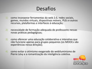 Desafios
1) como incorporar ferramentas da web 2.0, redes sociais,
games, mundos virtuais, dispositivos móveis, PLEs e outros
recursos, plataformas e interfaces à educação;
2) necessidade de formação adequada de professores nessas
novas práticas pedagógicas;
3) como oferecer uma educação colaborativa e interativa que
não funcione apenas para grupos pequenos (os MOOCs são
experiências nessa direção);
4) como evitar o otimismo exagerado do webiluminismo de
Pierre Lévy e a romantização da inteligência coletiva.
 