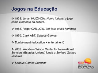 Jogos na Educação
 1938. Johan HUIZINGA. Homo ludens: o jogo
como elemento da cultura.
 1958. Roger CAILLOIS. Les jeux et les hommes.
 1970. Clark ABT. Serious Games.
 Edutainment (education + entertainent)
 2002. Woodrow Wilson Center for International
Scholars (Estados Unidos) funda a Serious Games
Initiative
 Serious Games Summits
 