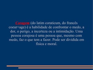 Coragem (do latim coraticum, do francês
coeur+age) é a habilidade de confrontar o medo, a
 dor, o perigo, a incerteza ou a intimidação. Uma
 pessoa corajosa é uma pessoa que, mesmo com
medo, faz o que tem a fazer. Pode ser dividida em
                   física e moral.
 