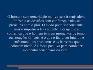 O homem sem temeridade motiva-se a ir mais além.
    Enfrenta os desafios com confiança e não se
 preocupa com o pior. O medo pode ser constante,
    mas o impulso o leva adiante. Coragem é a
confiança que o homem tem em momentos de temor
 ou situações difíceis, é o que o faz viver lutando e
    enfrentando os problemas e as barreiras que
  colocam medo, é a força positiva para combater
          momentos tenebrosos da vida...
 