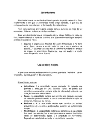 Sedentarismo
O sedentarismo é um estilo de vida em que não se pratica exercício físico
regularmente e em que se permanece muito tempo sentado, o que leva ao
enfraquecimento dos músculos e diminuição do metabolismo.
Tem consequências graves para a saúde como o aumento do risco de ter
obesidade, diabetes e doenças cardiovasculares.
Para sair do sedentarismo é necessário alterar alguns hábitos no estilo de
vida, mesmo durante as horas de trabalho e se possível dedicar algum tempo à
prática de exercício físico.
 Segundo a Organização Mundial de Saúde (OMS) saúde é “o bem-
estar físico, mental e social, mais do que a mera ausência de
doença…”. Estamos cada vez mais a caminhar num sentido, em que
as pessoas se apercebem, finalmente, que ser saudável é muito
mais do que não estar doente.
Capacidade motora
Capacidade motora pode ser definida como a qualidade “treinável” de um
organismo, ou seja, passível de adaptações.
Capacidades motoras:
 Velocidade: é a capacidade motora particular do músculo que
permite a execução de uma sucessão rápida de gestos que
constituem numa única e mesma ação, de intensidade máxima e de
duração breve ou muito breve.
 Força: é a capacidade motora que permite um músculo ou grupo
de músculos produzir tensão e vencer uma resistência na ação de
empurrar, tracionar ou elevar.
 Resistência: é a capacidade motora que permite um esforço
proveniente de exercícios prolongados, durante um determinado
tempo.
 Flexibilidade: é a capacidade motora que condiciona a capacidade
funcional das articulações a movimentarem-se dentro dos limites
ideais de determinadas ações. É a amplitude de movimento.
Depende da mobilidade articular e elasticidade muscular.
 