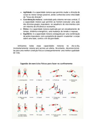  Agilidade: é a capacidade motora que permite mudar a direção do
corpo no menor tempo possível, sendo conhecida como velocidade
de “troca de direção”.
 Coordenação motora: controlada pelo sistema nervoso central. É
a capacidade motora que permite ao homem executar uma ação
dos diversos grupos musculares na sequência de movimentos com
um máximo de eficiência e economia.
 Ritmo: é a capacidade motora explicada por um encadeamento de
tempo, dinâmico-energético, uma mudança de tensão e repouso.
 Equilíbrio: é a capacidade motora conseguida por uma combinação
de ações musculares com o propósito de assumir e sustentar o corpo
sobre uma base, contra a lei da gravidade.
Utilizamos todas essas capacidades motoras no dia-a-dia,
involuntariamente mesmo sem sermos um atleta. No entanto, devemos treiná-
las para uma melhor condição física e consequentemente uma melhor qualidade
de vida.
Sugestão de exercícios físicos para fazer no confinamento
 
