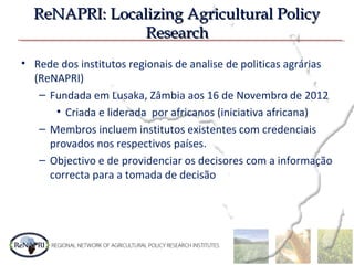 ReNAPRI: Localizing Agricultural PolicyReNAPRI: Localizing Agricultural Policy
ResearchResearch
• Rede dos institutos regionais de analise de politicas agrárias
(ReNAPRI)
– Fundada em Lusaka, Zâmbia aos 16 de Novembro de 2012
• Criada e liderada por africanos (iniciativa africana)
– Membros incluem institutos existentes com credenciais
provados nos respectivos países.
– Objectivo e de providenciar os decisores com a informação
correcta para a tomada de decisão
 