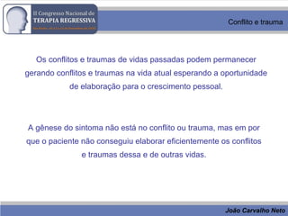 João Carvalho Neto
Conflito e trauma
Os conflitos e traumas de vidas passadas podem permanecer
gerando conflitos e traumas na vida atual esperando a oportunidade
de elaboração para o crescimento pessoal.
A gênese do sintoma não está no conflito ou trauma, mas em por
que o paciente não conseguiu elaborar eficientemente os conflitos
e traumas dessa e de outras vidas.
 