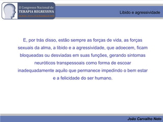 João Carvalho Neto
Libido e agressividade
E, por trás disso, estão sempre as forças de vida, as forças
sexuais da alma, a libido e a agressividade, que adoecem, ficam
bloqueadas ou desviadas em suas funções, gerando sintomas
neuróticos transpessoais como forma de escoar
inadequadamente aquilo que permanece impedindo o bem estar
e a felicidade do ser humano.
 
