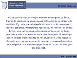 João Carvalho Neto
Conceitos freudianos
Os conceitos desenvolvidos por Freud como complexo de Édipo,
trauma de castração, trauma de nascimento, princípio de prazer e de
realidade, Ego ideal, narcisismo primário e secundário, masoquismo,
sadismo, perversão, transferência, resistência, mecanismos de defesa
do Ego, entre outros, não perdem sua importância. Ao contrário,
permanecem vivos na teoria da Psicanálise Transpessoal, sendo que
podem ter sido experienciados na vida atual ou em vidas passadas,
deixando suas marcas no presente, inclusive com as predisposições
para a repetição dos mesmos comportamentos quando da repetição
das situações.
 