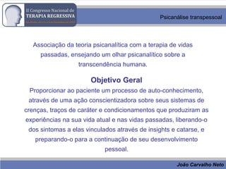João Carvalho Neto
Psicanálise transpessoal
Associação da teoria psicanalítica com a terapia de vidas
passadas, ensejando um olhar psicanalítico sobre a
transcendência humana.
Objetivo Geral
Proporcionar ao paciente um processo de auto-conhecimento,
através de uma ação conscientizadora sobre seus sistemas de
crenças, traços de caráter e condicionamentos que produziram as
experiências na sua vida atual e nas vidas passadas, liberando-o
dos sintomas a elas vinculados através de insights e catarse, e
preparando-o para a continuação de seu desenvolvimento
pessoal.
 