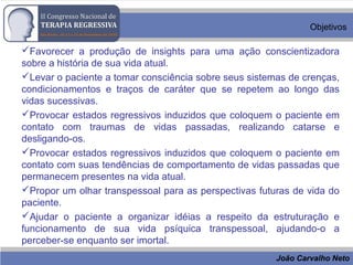 João Carvalho Neto
Objetivos
Favorecer a produção de insights para uma ação conscientizadora
sobre a história de sua vida atual.
Levar o paciente a tomar consciência sobre seus sistemas de crenças,
condicionamentos e traços de caráter que se repetem ao longo das
vidas sucessivas.
Provocar estados regressivos induzidos que coloquem o paciente em
contato com traumas de vidas passadas, realizando catarse e
desligando-os.
Provocar estados regressivos induzidos que coloquem o paciente em
contato com suas tendências de comportamento de vidas passadas que
permanecem presentes na vida atual.
Propor um olhar transpessoal para as perspectivas futuras de vida do
paciente.
Ajudar o paciente a organizar idéias a respeito da estruturação e
funcionamento de sua vida psíquica transpessoal, ajudando-o a
perceber-se enquanto ser imortal.
 