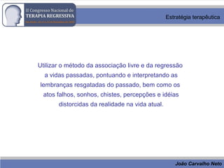João Carvalho Neto
Estratégia terapêutica
Utilizar o método da associação livre e da regressão
a vidas passadas, pontuando e interpretando as
lembranças resgatadas do passado, bem como os
atos falhos, sonhos, chistes, percepções e idéias
distorcidas da realidade na vida atual.
 
