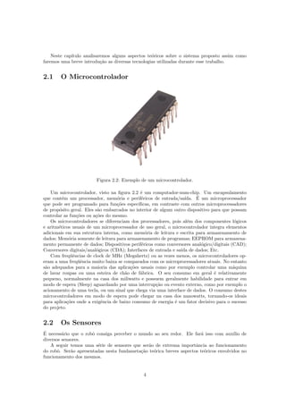 Neste cap´ıtulo analisaremos alguns aspectos te´oricos sobre o sistema proposto assim como
faremos uma breve introdu¸c˜ao as diversas tecnologias utilizadas durante esse trabalho.
2.1 O Microcontrolador
Figura 2.2: Exemplo de um microcontrolador.
Um microcontrolador, visto na ﬁgura 2.2 ´e um computador-num-chip. Um encapsulamento
que cont´em um processador, mem´oria e perif´ericos de entrada/sa´ıda. ´E um microprocessador
que pode ser programado para fun¸c˜oes espec´ıﬁcas, em contraste com outros microprocessadores
de prop´osito geral. Eles s˜ao embarcados no interior de algum outro dispositivo para que possam
controlar as fun¸c˜oes ou a¸c˜oes do mesmo.
Os microcontroladores se diferenciam dos processadores, pois al´em dos componentes l´ogicos
e aritm´eticos usuais de um microprocessador de uso geral, o microcontrolador integra elementos
adicionais em sua estrutura interna, como mem´oria de leitura e escrita para armazenamento de
dados; Mem´oria somente de leitura para armazenamento de programas; EEPROM para armazena-
mento permanente de dados; Dispositivos perif´ericos como conversores anal´ogico/digitais (CAD);
Conversores digitais/anal´ogicos (CDA); Interfaces de entrada e sa´ıda de dados; Etc.
Com freq¨uˆencias de clock de MHz (Megahertz) ou as vezes menos, os microcontroladores op-
eram a uma freq¨uˆencia muito baixa se comparados com os microprocessadores atuais. No entanto
s˜ao adequados para a maioria das aplica¸c˜oes usuais como por exemplo controlar uma m´aquina
de lavar roupas ou uma esteira de ch˜ao de f´abrica. O seu consumo em geral ´e relativamente
pequeno, normalmente na casa dos miliwatts e possuem geralmente habilidade para entrar em
modo de espera (Sleep) aguardando por uma interrup¸c˜ao ou evento externo, como por exemplo o
acionamento de uma tecla, ou um sinal que chega via uma interface de dados. O consumo destes
microcontroladores em modo de espera pode chegar na casa dos nanowatts, tornando-os ideais
para aplica¸c˜oes onde a exigˆencia de baixo consumo de energia ´e um fator decisivo para o sucesso
do projeto.
2.2 Os Sensores
´E necess´ario que o robˆo consiga perceber o mundo ao seu redor. Ele far´a isso com aux´ılio de
diversos sensores.
A seguir temos uma s´erie de sensores que ser˜ao de extrema importˆancia ao funcionamento
do robˆo. Ser˜ao apresentadas nesta fundameta¸c˜ao te´orica breves aspectos te´oricos envolvidos no
funcionamento dos mesmos.
4
 