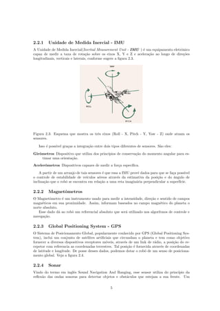 2.2.1 Unidade de Medida Inercial - IMU
A Unidade de Medida Inercial(Inertial Measurement Unit - IMU ) ´e um equipamento eletrˆonico
capaz de medir a taxa de rota¸c˜ao sobre os eixos X, Y e Z e acelera¸c˜ao ao longo de dire¸c˜oes
longitudinais, verticais e laterais, conforme sugere a ﬁgura 2.3.
Figura 2.3: Esquema que mostra os trˆes eixos (Roll - X, Pitch - Y, Yaw - Z) onde atuam os
sensores.
Isso ´e poss´ıvel gra¸cas a integra¸c˜ao entre dois tipos diferentes de sensores. S˜ao eles:
Girˆometros Dispositivo que utiliza dos princ´ıpios de conserva¸c˜ao do momento angular para es-
timar uma orienta¸c˜ao.
Acelerˆometros Dispositivos capazes de medir a for¸ca espec´ıﬁca.
A partir de um arranjo de tais sensores ´e que essa a IMU provˆe dados para que se fa¸ca poss´ıvel
o controle de estabilidade de ve´ıculos a´ereos atrav´es da estimativa da posi¸c˜ao e do ˆangulo de
inclina¸c˜ao que o robˆo se encontra em rela¸c˜ao a uma reta imagin´aria perpendicular a superf´ıcie.
2.2.2 Magnetˆometros
O Magnetˆometro ´e um instrumento usado para medir a intensidade, dire¸c˜ao e sentido de campos
magn´eticos em sua proximidade. Assim, informam baseados no campo magn´etico do planeta o
norte absoluto.
Esse dado d´a ao robˆo um referencial absoluto que ser´a utilizado nos algor´ıtmos de controle e
navega¸c˜ao.
2.2.3 Global Positioning System - GPS
O Sistema de Posicionamento Global, popularmente conhecido por GPS (Global Positioning Sys-
tem), inclui um conjunto de sat´elites artiﬁciais que circundam o planeta e tem como objetivo
fornecer a diversos dispositivos receptores m´oveis, atrav´es de um link de r´adio, a posi¸c˜ao do re-
cepetor com referencia as coordenadas terrestres. Tal posi¸c˜ao ´e fornecida atrav´es de coordenadas
de latitude e longitude. De posse desses dados, podemos dotar o robˆo de um senso de posiciona-
mento global. Veja a ﬁgura 2.4.
2.2.4 Sonar
Vindo do termo em inglˆes Sound Navigation And Ranging, esse sensor utiliza do princ´ıpio da
reﬂex˜ao das ondas sonoras para detectar objetos e obst´aculos que estejam a sua frente. Um
5
 