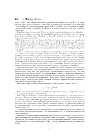 2.3.1 Os Motores El´etricos
Motor el´etrico ´e uma m´aquina destinada a transformar energia el´etrica em mecˆanica. ´E o mais
usado de todos os tipos de motores, pois combina as vantagens da energia el´etrica, ou seja, baixo
custo, facilidade de transporte, limpeza e simplicidade de comando – com sua constru¸c˜ao simples,
custo reduzido, grande versatilidade de adapta¸c˜ao `as cargas dos mais diversos tipos e melhores
rendimentos.
Para fazer com que um motor el´etrico de corrente cont´ınua atinja uma certa velocidade ´e
necess´ario que se forne¸ca a este uma determinada diferen¸ca de potencial el´etrico em seus terminais.
Sendo assim, variando a tens˜ao aplicada a esse dispositivo podemos obter diversas velocidades de
giro, proporcionais a esta tens˜ao.
Entretanto, muitas vezes n˜ao dispomos de fontes de tens˜ao vari´aveis como por exemplo num
microcontrolado. Nele dispomos de diversas portas de sa´ıda de dados entretanto, todas elas s˜ao
digitais. Isso signiﬁca dizer que s´o dispomos de dois poss´ıveis valores de tens˜oes: 0V e 5V, referentes
ao bit l´ogico 0 e ao bit l´ogico 1 respectivamente. Assim, ligando diretamente o motor a uma das
portas do microcontrolador s´o poderiamos a princ´ıpio controlar se o motor est´a ligado a for¸ca total
ou desligado.
Visando contornar essa situa¸c˜ao, se utiliza de uma estrat´egia baseada no chaveamento de um
sinal el´etrico cont´ınuo a ﬁm de se gerar uma tens˜ao menor e apropriada. Por exemplo: Se temos
uma fonte de tens˜ao de 5V mas queremos fornecer somente 2,5V ao motor el´etrico ou seja, queremos
que ele gire com apenas a metade da velocidade m´axima. Sendo assim, temos de ligar e desligar
o motor a partir da gera¸c˜ao de um sinal el´etrico peri´odico atrav´es da porta de sa´ıda digital do
microcontrolador tal que nela, metade do tempo tenhamos o nivel l´ogico alto(5V), que for¸caria o
motor a impor sua velocidade m´axima, enquanto que a outra metade do tempo o microcontrolador
esteja colocando em sua porta digital o n´ıvel l´ogico baixo(0V), desligado o motor el´etrico.
Mantendo a periodicidade na gera¸c˜ao desse sinal el´etrico, o motor el´etrico vai tratar essa onda
quadrada com uma ´unica onda de amplitude menor, no caso, somente metade da tens˜ao inicial
como que numa m´edia. Essa onda gerada a partir do chaveamento do motor pode ser vista como
uma modula¸c˜ao por largura de pulso, o chamado PWM - Pulse-Width Modulation. Quanto mais
tempo a onda quadrada estiver em alto dentro de um dado per´ıodo, denominado Duty Cycle,
maior o valor ﬁnal da tens˜ao visto pelo motor. Sendo assim, a partir do controle da largura do
pulso, ou seja, o tempo em que o motor est´a ligado e desligado, podemos controlar diretamente a
velocidade de giro de um motor el´etrico.
Essa rela¸c˜ao pode ser vista de forma matem´atica pela f´ormula do chamado n´ıvel DC:
Vmdia = 1
T ∗
∫ T
0
f(t) dt.
Onde Vm´edia representa a tens˜ao m´edia ﬁnal, t representa o tempo, e a fun¸c˜ao f ´e o sinal da
onda quadrada gerado pelo microcontrolador.
Esse ´e o tipo de acionamento para os motores el´etricos mais encontrados. Entretanto existe uma
outra classe de motores el´etricos de corrente alternada que exige um acionamento diferenciado.
Nos motores do tipo Brushless, que signiﬁca sem escovas, n˜ao h´a nenhum ponto de contato
mecˆanico entre o rotor e o estator para passagem de eletricidade. Por reduzir os atritos dentro de
seu interior, esse tipo de motor el´etrico apresenta uma maior eﬁciˆencia no quesito de transforma¸c˜ao
de energia el´etrica para mecˆanica, permitindo um menor consumo, uma maior potˆencia e inclusive
uma maior vida ´util.
A ´unica desvantagem atrelada a essa tecnologia ´e o seu acionamento que no caso, necessita de
uma corrente alternada para funcionar. S˜ao ondas defasadas em 120 graus que alimentam esse
tipo de dispositivo.
Geralmente as pr´oprias fabricantes dos motores comercializam tamb´em dispositivos eletrˆonicos
microcontrolados que visam facilitar o acionamento desse tipo de motor. Encapsulando o conjunto
motor-driver, tais empresas vendem o produto ﬁnal como motores sem escovas de corrente cont´ınua.
Os Controladores Eletrˆonicos de Velocidade, ESC - Eletronic Speed Control - s˜ao justamente esses
drivers.
7
 