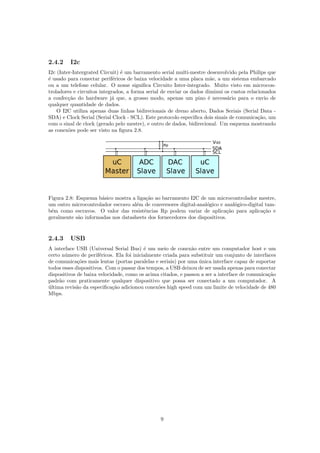 2.4.2 I2c
I2c (Inter-Intergrated Circuit) ´e um barramento serial multi-mestre desenvolvido pela Philips que
´e usado para conectar perif´ericos de baixa velocidade a uma placa m˜ae, a um sistema embarcado
ou a um telefone celular. O nome signiﬁca Circuito Inter-integrado. Muito visto em microcon-
troladores e circuitos integrados, a forma serial de enviar os dados diminui os custos relacionados
a confec¸c˜ao do hardware j´a que, a grosso modo, apenas um pino ´e necess´ario para o envio de
qualquer quantidade de dados.
O I2C utiliza apenas duas linhas bidirecionais de dreno aberto, Dados Seriais (Serial Data -
SDA) e Clock Serial (Serial Clock - SCL). Este protocolo especiﬁca dois sinais de comunica¸c˜ao, um
com o sinal de clock (gerado pelo mestre), e outro de dados, bidirecional. Um esquema mostrando
as conex˜oes pode ser visto na ﬁgura 2.8.
Figura 2.8: Esquema b´asico mostra a liga¸c˜ao ao barramento I2C de um microcontrolador mestre,
um outro microcontrolador escravo al´em de conversores digital-anal´ogico e anal´ogico-digital tam-
b´em como escravos. O valor das resistˆencias Rp podem variar de aplica¸c˜ao para aplica¸c˜ao e
geralmente s˜ao informadas nos datasheets dos fornecedores dos dispositivos.
2.4.3 USB
A interface USB (Universal Serial Bus) ´e um meio de conex˜ao entre um computador host e um
certo n´umero de perif´ericos. Ela foi inicialmente criada para substituir um conjunto de interfaces
de comunica¸c˜oes mais lentas (portas paralelas e seriais) por uma ´unica interface capaz de suportar
todos esses dispositivos. Com o passar dos tempos, a USB deixou de ser usada apenas para conectar
dispositivos de baixa velocidade, como os acima citados, e passou a ser a interface de comunica¸c˜ao
padr˜ao com praticamente qualquer dispositivo que possa ser conectado a um computador. A
´ultima revis˜ao da especiﬁca¸c˜ao adicionou conex˜oes high speed com um limite de velocidade de 480
Mbps.
9
 