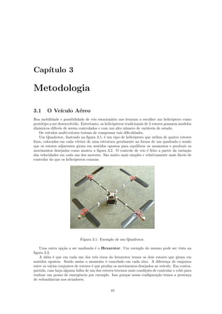 Cap´ıtulo 3
Metodologia
3.1 O Ve´ıculo A´ereo
Boa mobilidade e possibilidade de vˆoo estacion´ario nos levaram a escolher um helic´optero como
prot´otipo a ser desenvolvido. Entretanto, os helic´opteros tradicionais de 2 rotores possuem modelos
dinˆamicos dif´ıceis de serem controlados e com um alto n´umero de vari´aveis de estado.
Os ve´ıculos multi-rotores tratam de compensar tais diﬁculdades.
Um Quadrotor, ilustrado na ﬁgura 3.1, ´e um tipo de helic´optero que utiliza de quatro rotores
ﬁxos, colocados em cada v´ertice de uma estrutura geralmente na forma de um quadrado e sendo
que os rotores adjacentes giram em sentidos opostos para equilibrar os momentos e produzir os
movimentos desejados como mostra a ﬁgura 3.2. O controle de vˆoo ´e feito a partir da varia¸c˜ao
das velocidades em cada um dos motores. S˜ao muito mais simples e relativamente mais f´aceis de
controlar do que os helic´opteros comuns.
Figura 3.1: Exemplo de um Quadrotor.
Uma outra op¸c˜ao a ser analisada ´e o Hexarotor. Um exemplo do mesmo pode ser vista na
ﬁgura 3.3.
A id´eia ´e que em cada um dos trˆes eixos do hexarotor temos os dois rotores que giram em
sentidos opostos. Sendo assim o momento ´e cancelado em cada eixo. A diferen¸ca de empuxos
entre os v´arios conjuntos de rotores ´e que produz os movimentos desejados ao ve´ıculo. Em contra-
partida, caso haja alguma falha de um dos rotores teremos mais condi¸c˜oes de controlar o robˆo para
realizar um pouso de emergˆencia por exemplo. Isso porque nessa conﬁgura¸c˜ao temos a presen¸ca
de redundˆancias nos atuadores.
10
 