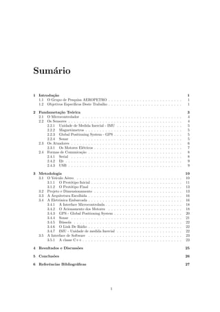 Sum´ario
1 Introdu¸c˜ao 1
1.1 O Grupo de Pesquisa AEROPETRO . . . . . . . . . . . . . . . . . . . . . . . . . . 1
1.2 Objetivos Espec´ıﬁcos Deste Trabalho . . . . . . . . . . . . . . . . . . . . . . . . . . 1
2 Fundameta¸c˜ao Te´orica 3
2.1 O Microcontrolador . . . . . . . . . . . . . . . . . . . . . . . . . . . . . . . . . . . 4
2.2 Os Sensores . . . . . . . . . . . . . . . . . . . . . . . . . . . . . . . . . . . . . . . . 4
2.2.1 Unidade de Medida Inercial - IMU . . . . . . . . . . . . . . . . . . . . . . . 5
2.2.2 Magnetˆometros . . . . . . . . . . . . . . . . . . . . . . . . . . . . . . . . . . 5
2.2.3 Global Positioning System - GPS . . . . . . . . . . . . . . . . . . . . . . . . 5
2.2.4 Sonar . . . . . . . . . . . . . . . . . . . . . . . . . . . . . . . . . . . . . . . 5
2.3 Os Atuadores . . . . . . . . . . . . . . . . . . . . . . . . . . . . . . . . . . . . . . . 6
2.3.1 Os Motores El´etricos . . . . . . . . . . . . . . . . . . . . . . . . . . . . . . . 7
2.4 Formas de Comunica¸c˜ao . . . . . . . . . . . . . . . . . . . . . . . . . . . . . . . . . 8
2.4.1 Serial . . . . . . . . . . . . . . . . . . . . . . . . . . . . . . . . . . . . . . . 8
2.4.2 I2c . . . . . . . . . . . . . . . . . . . . . . . . . . . . . . . . . . . . . . . . . 9
2.4.3 USB . . . . . . . . . . . . . . . . . . . . . . . . . . . . . . . . . . . . . . . . 9
3 Metodologia 10
3.1 O Ve´ıculo A´ereo . . . . . . . . . . . . . . . . . . . . . . . . . . . . . . . . . . . . . 10
3.1.1 O Prot´otipo Inicial . . . . . . . . . . . . . . . . . . . . . . . . . . . . . . . . 11
3.1.2 O Prot´otipo Final . . . . . . . . . . . . . . . . . . . . . . . . . . . . . . . . 13
3.2 Projeto e Dimensionamento . . . . . . . . . . . . . . . . . . . . . . . . . . . . . . . 13
3.3 A Arquitetura Escolhida . . . . . . . . . . . . . . . . . . . . . . . . . . . . . . . . . 16
3.4 A Eletrˆonica Embarcada . . . . . . . . . . . . . . . . . . . . . . . . . . . . . . . . . 16
3.4.1 A Interface Microcontrolada . . . . . . . . . . . . . . . . . . . . . . . . . . . 18
3.4.2 O Acionamento dos Motores . . . . . . . . . . . . . . . . . . . . . . . . . . 18
3.4.3 GPS - Global Positioning System . . . . . . . . . . . . . . . . . . . . . . . . 20
3.4.4 Sonar . . . . . . . . . . . . . . . . . . . . . . . . . . . . . . . . . . . . . . . 21
3.4.5 B´ussola . . . . . . . . . . . . . . . . . . . . . . . . . . . . . . . . . . . . . . 22
3.4.6 O Link De R´adio . . . . . . . . . . . . . . . . . . . . . . . . . . . . . . . . . 22
3.4.7 IMU - Unidade de medida Inercial . . . . . . . . . . . . . . . . . . . . . . . 22
3.5 A Interface de Software . . . . . . . . . . . . . . . . . . . . . . . . . . . . . . . . . 23
3.5.1 A classe C++ . . . . . . . . . . . . . . . . . . . . . . . . . . . . . . . . . . . 23
4 Resultados e Discuss˜oes 25
5 Conclus˜oes 26
6 Referˆencias Bibliogr´aﬁcas 27
1
 